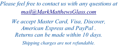 Please feel free to contact us with any questions at
 
mail@MarkMatthewsGlass.com


We accept Master Card, Visa, Discover, 
American Express and PayPal .
Returns can be made within 10 days.

Shipping charges are not refundable. 
